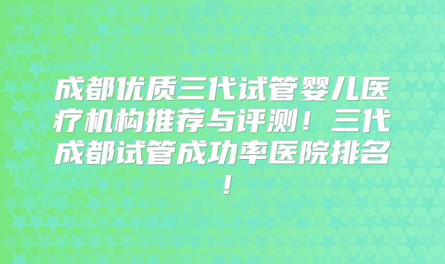 成都优质三代试管婴儿医疗机构推荐与评测！三代成都试管成功率医院排名！
