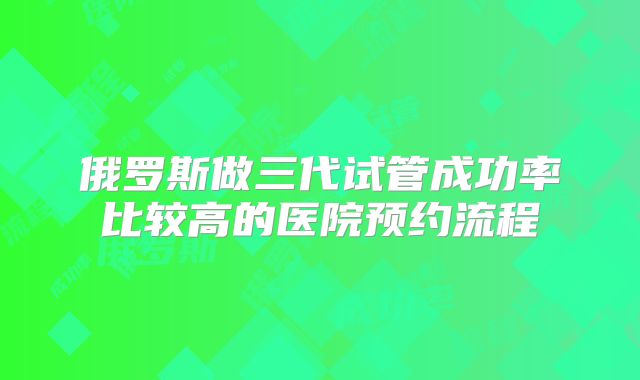 俄罗斯做三代试管成功率比较高的医院预约流程