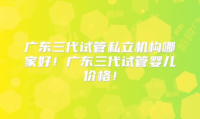 广东三代试管私立机构哪家好!广东三代试管婴儿价格!