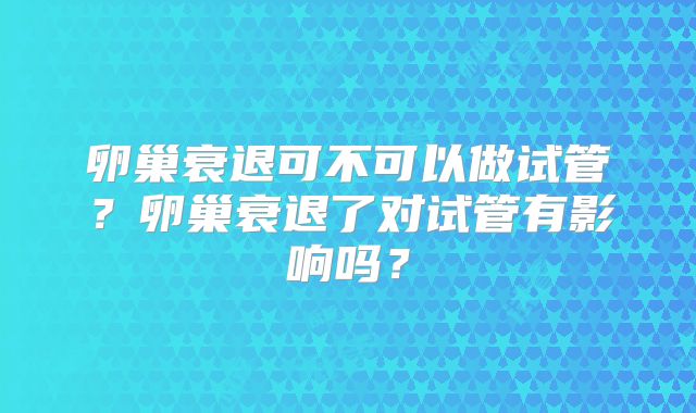 卵巢衰退可不可以做试管？卵巢衰退了对试管有影响吗？