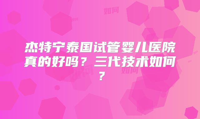 杰特宁泰国试管婴儿医院真的好吗？三代技术如何？