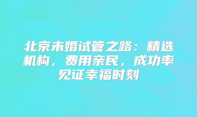 北京未婚试管之路:精选机构,费用亲民,成功率见证幸福时刻