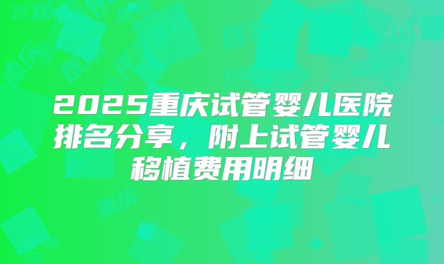 2025重庆试管婴儿医院排名分享，附上试管婴儿移植费用明细