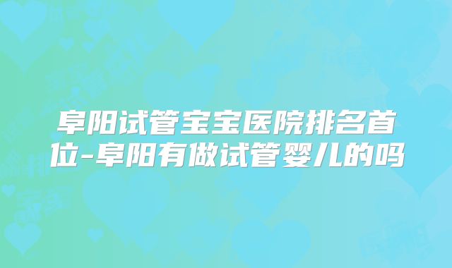 阜阳试管宝宝医院排名首位-阜阳有做试管婴儿的吗