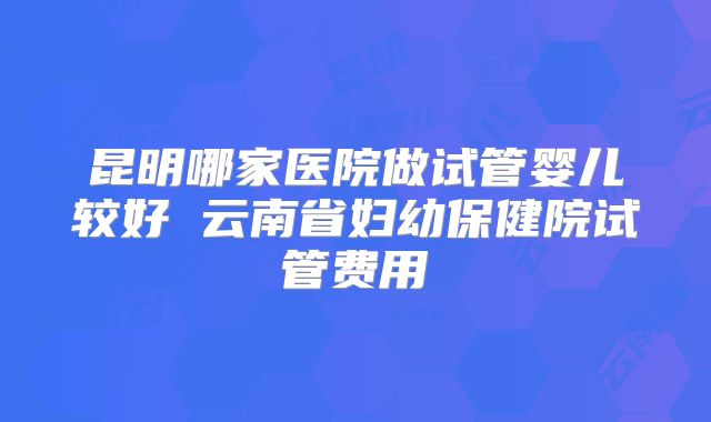 昆明哪家医院做试管婴儿较好 云南省妇幼保健院试管费用