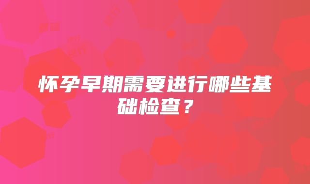 怀孕早期需要进行哪些基础检查？