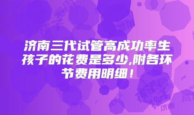 济南三代试管高成功率生孩子的花费是多少,附各环节费用明细!