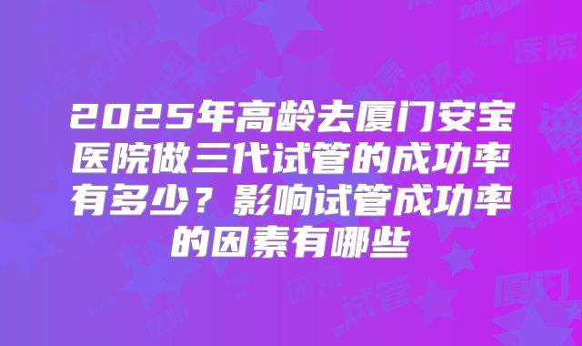 2025年高龄去厦门安宝医院做三代试管的成功率有多少?影响试管成功率的因素有哪些