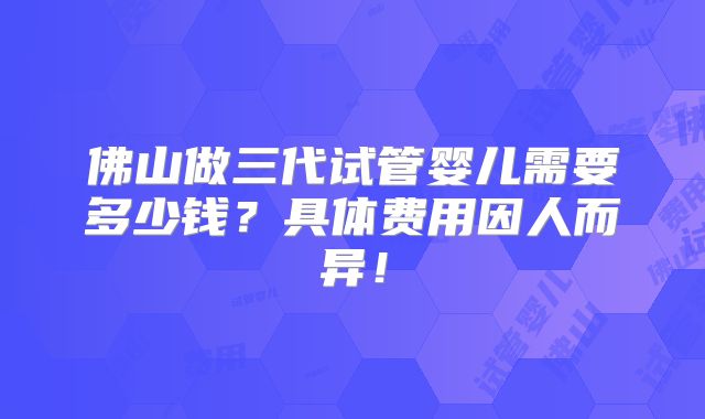 佛山做三代试管婴儿需要多少钱?具体费用因人而异!