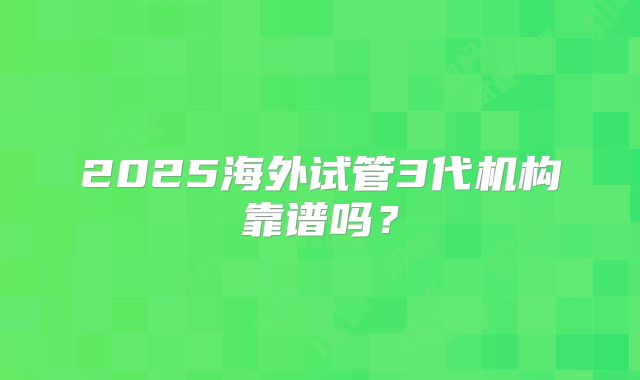 2025海外试管3代机构靠谱吗?