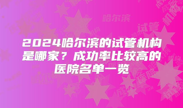 2024哈尔滨的试管机构是哪家?成功率比较高的医院名单一览
