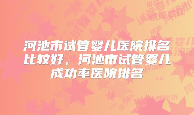 河池市试管婴儿医院排名比较好,河池市试管婴儿成功率医院排名