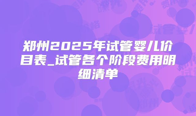 郑州2025年试管婴儿价目表_试管各个阶段费用明细清单