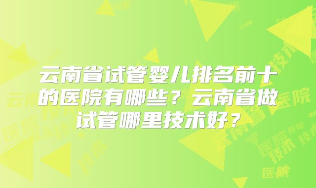 云南省试管婴儿排名前十的医院有哪些？云南省做试管哪里技术好？