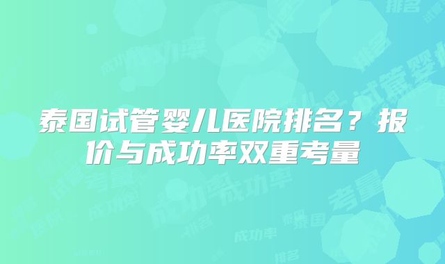 泰国试管婴儿医院排名?报价与成功率双重考量