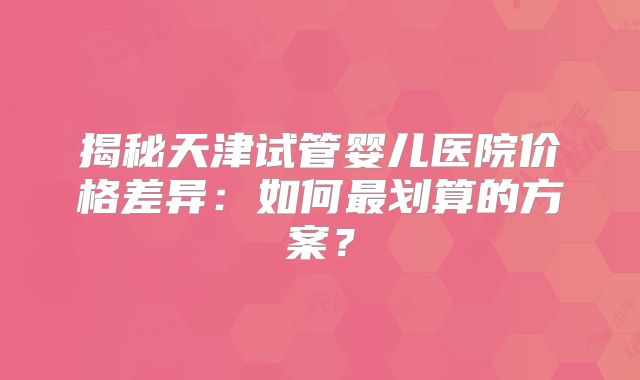 揭秘天津试管婴儿医院价格差异:如何最划算的方案?