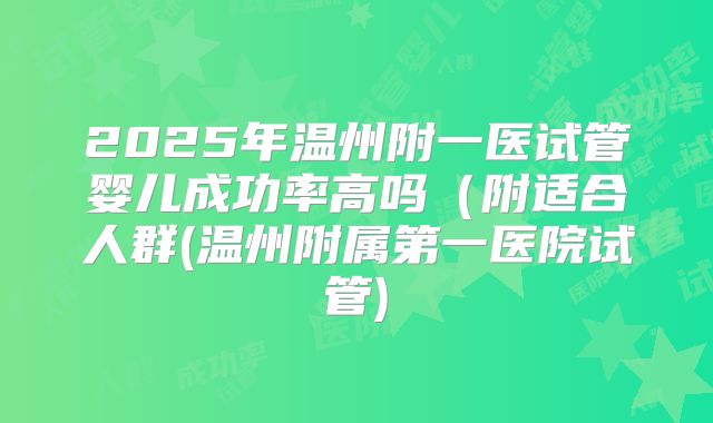 2025年温州附一医试管婴儿成功率高吗（附适合人群(温州附属第一医院试管)