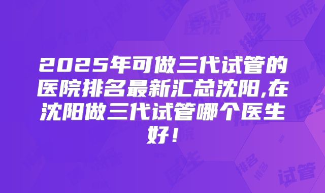 2025年可做三代试管的医院排名最新汇总沈阳,在沈阳做三代试管哪个医生好!