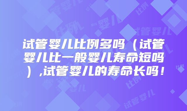 试管婴儿比例多吗（试管婴儿比一般婴儿寿命短吗）,试管婴儿的寿命长吗！