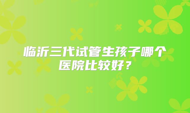 临沂三代试管生孩子哪个医院比较好？