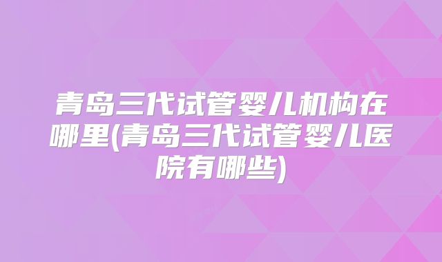 青岛三代试管婴儿机构在哪里(青岛三代试管婴儿医院有哪些)
