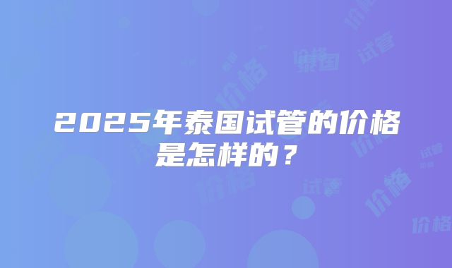 2025年泰国试管的价格是怎样的？