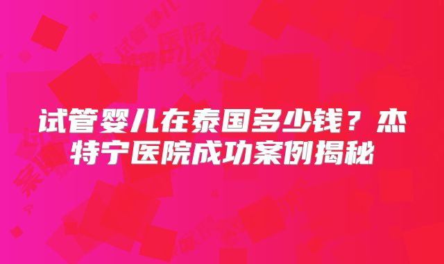 试管婴儿在泰国多少钱？杰特宁医院成功案例揭秘