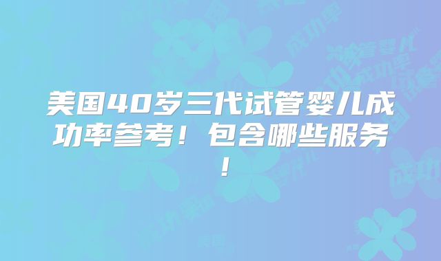 美国40岁三代试管婴儿成功率参考！包含哪些服务！