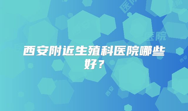 西安附近生殖科医院哪些好？