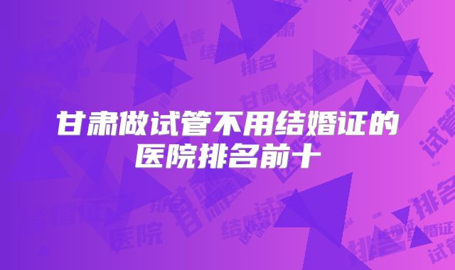 甘肃做试管不用结婚证的医院排名前十