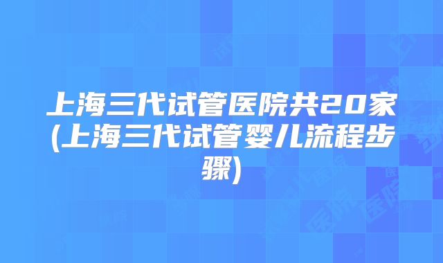 上海三代试管医院共20家(上海三代试管婴儿流程步骤)