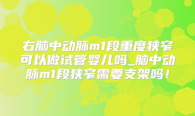右脑中动脉m1段重度狭窄可以做试管婴儿吗_脑中动脉m1段狭窄需要支架吗!