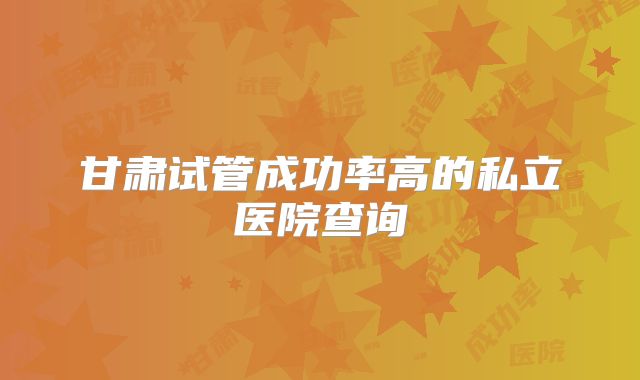 甘肃试管成功率高的私立医院查询