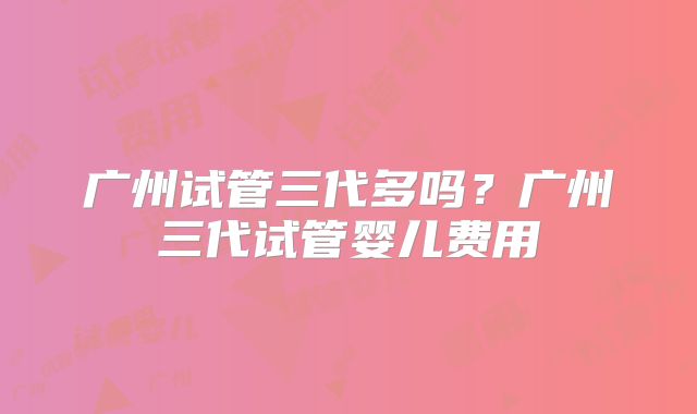 广州试管三代多吗?广州三代试管婴儿费用