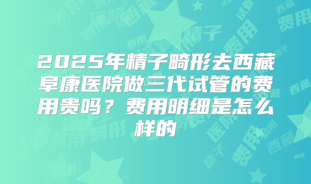 2025年精子畸形去西藏阜康医院做三代试管的费用贵吗？费用明细是怎么样的