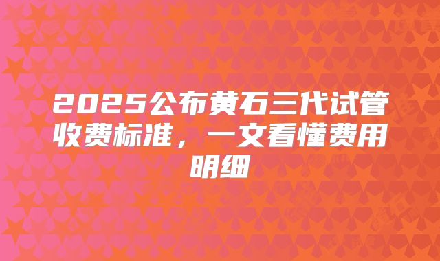 2025公布黄石三代试管收费标准,一文看懂费用明细