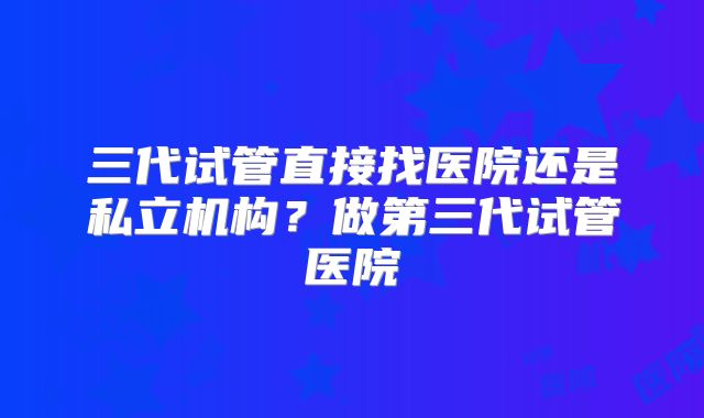 三代试管直接找医院还是私立机构?做第三代试管医院