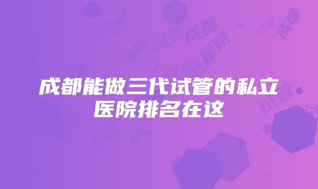成都能做三代试管的私立医院排名在这