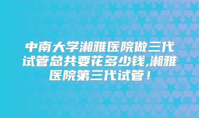 中南大学湘雅医院做三代试管总共要花多少钱,湘雅医院第三代试管!