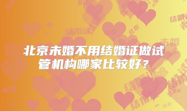 北京未婚不用结婚证做试管机构哪家比较好?