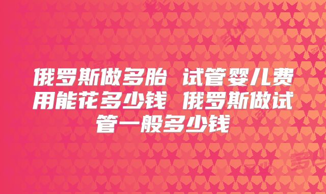 俄罗斯做多胎 试管婴儿费用能花多少钱 俄罗斯做试管一般多少钱