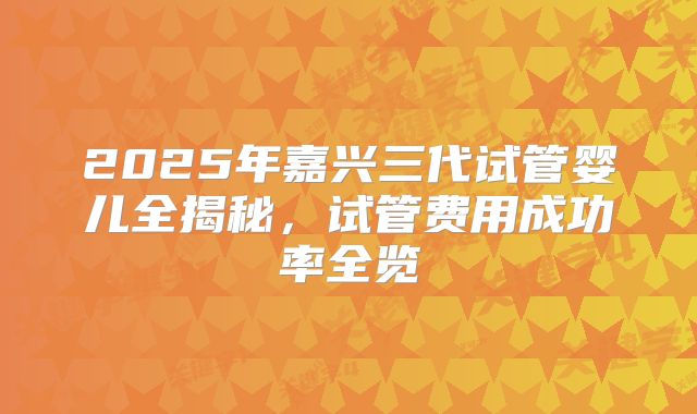 2025年嘉兴三代试管婴儿全揭秘，试管费用成功率全览