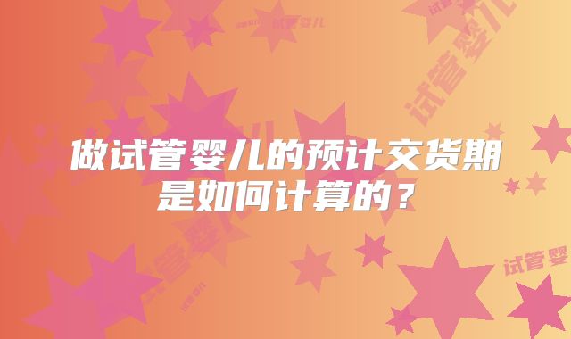 做试管婴儿的预计交货期是如何计算的?