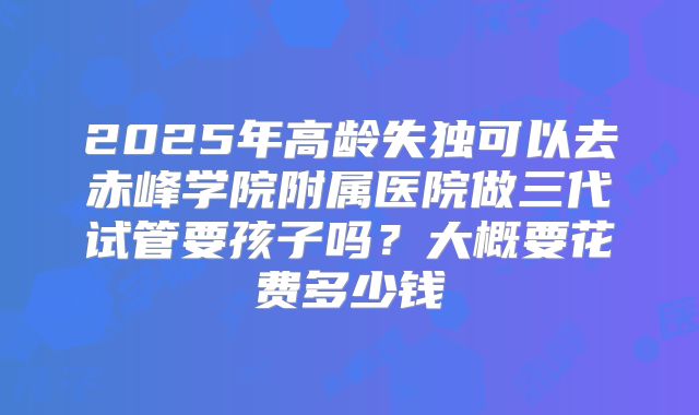 2025年高龄失独可以去赤峰学院附属医院做三代试管要孩子吗？大概要花费多少钱
