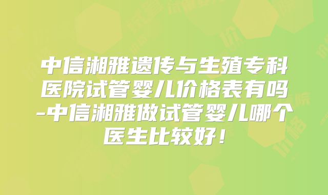 中信湘雅遗传与生殖专科医院试管婴儿价格表有吗-中信湘雅做试管婴儿哪个医生比较好！