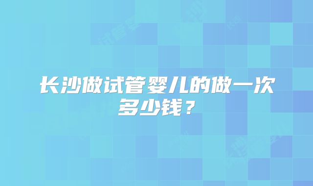 长沙做试管婴儿的做一次多少钱？