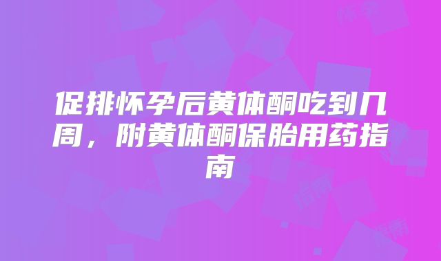 促排怀孕后黄体酮吃到几周,附黄体酮保胎用药指南