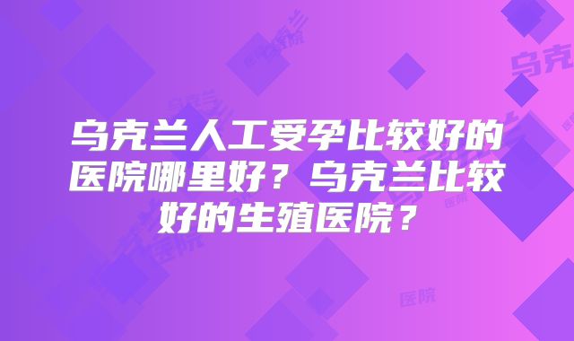 乌克兰人工受孕比较好的医院哪里好？乌克兰比较好的生殖医院？