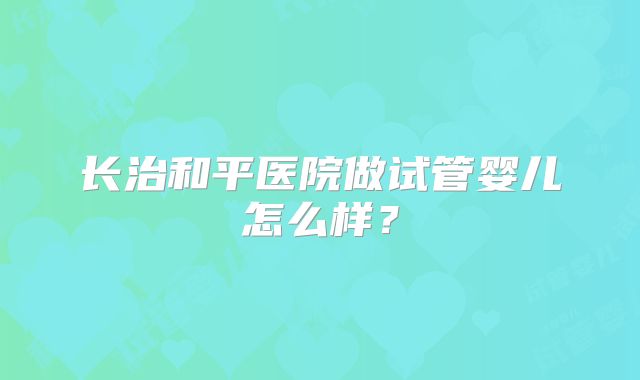长治和平医院做试管婴儿怎么样?
