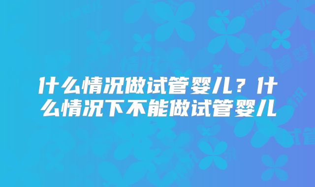 什么情况做试管婴儿?什么情况下不能做试管婴儿